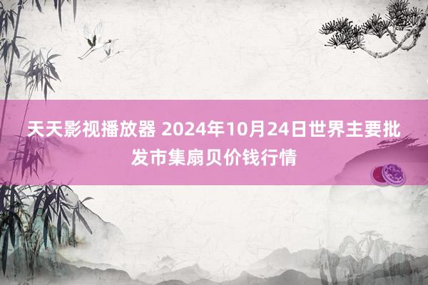 天天影视播放器 2024年10月24日世界主要批发市集扇贝价钱行情