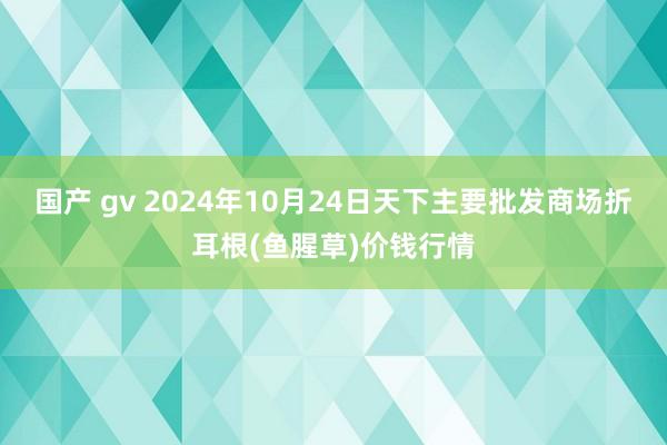 国产 gv 2024年10月24日天下主要批发商场折耳根(鱼腥草)价钱行情