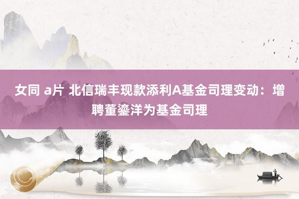 女同 a片 北信瑞丰现款添利A基金司理变动：增聘董鎏洋为基金司理