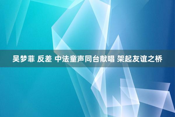 吴梦菲 反差 中法童声同台献唱 架起友谊之桥