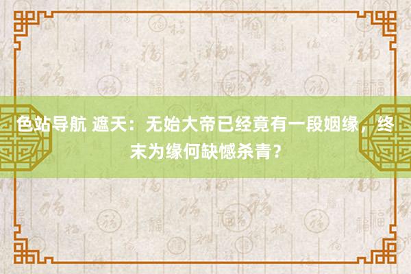 色站导航 遮天：无始大帝已经竟有一段姻缘，终末为缘何缺憾杀青？