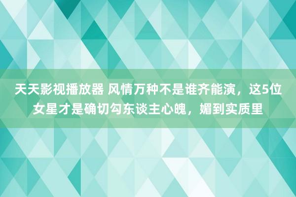 天天影视播放器 风情万种不是谁齐能演，这5位女星才是确切勾东谈主心魄，媚到实质里