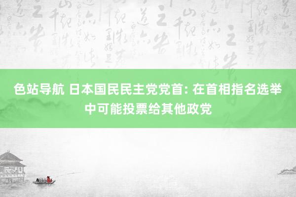 色站导航 日本国民民主党党首: 在首相指名选举中可能投票给其他政党