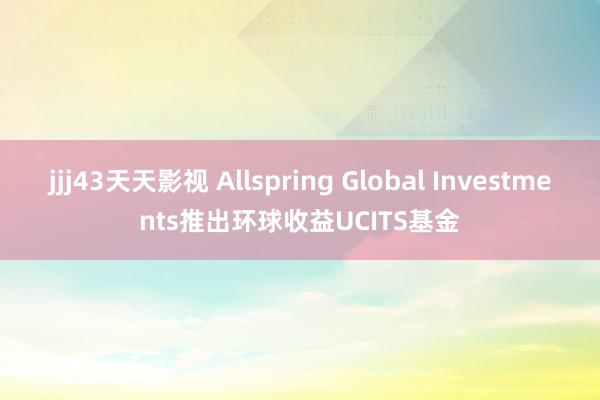 jjj43天天影视 Allspring Global Investments推出环球收益UCITS基金