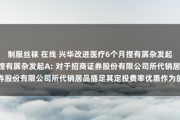 制服丝袜 在线 兴华改进医疗6个月捏有羼杂发起A，兴华糟践精选6个月捏有羼杂发起A: 对于招商证券股份有限公司所代销居品插足其定投费率优惠作为的公告