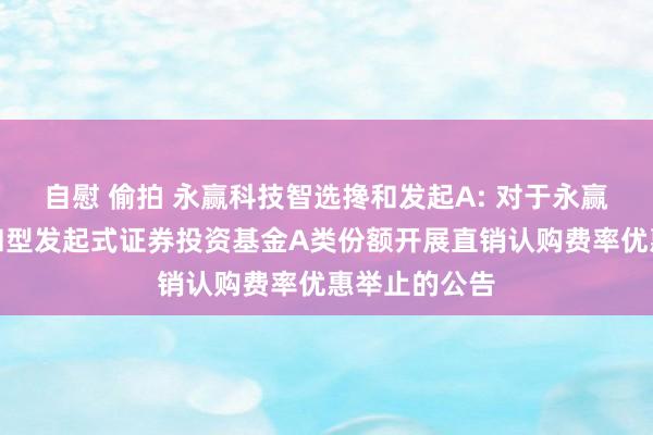 自慰 偷拍 永赢科技智选搀和发起A: 对于永赢科技智选搀和型发起式证券投资基金A类份额开展直销认购费率优惠举止的公告