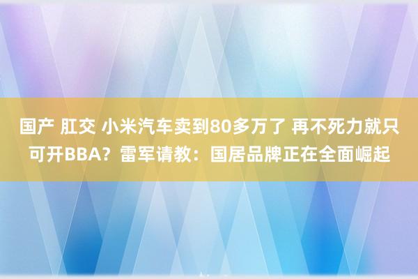 国产 肛交 小米汽车卖到80多万了 再不死力就只可开BBA？雷军请教：国居品牌正在全面崛起