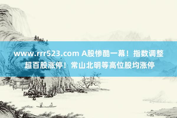 www.rrr523.com A股惨酷一幕！指数调整 超百股涨停！常山北明等高位股均涨停