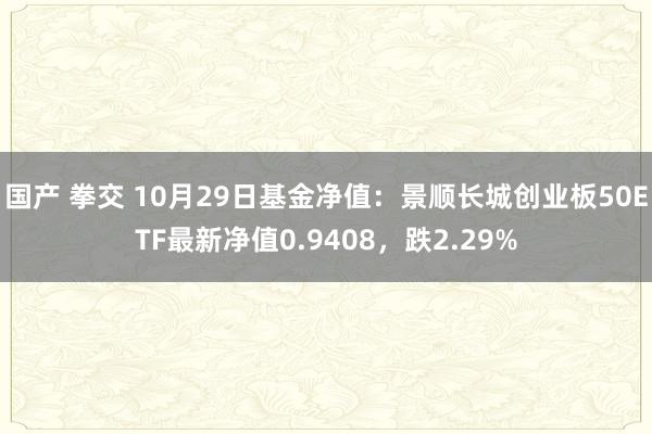 国产 拳交 10月29日基金净值：景顺长城创业板50ETF最新净值0.9408，跌2.29%