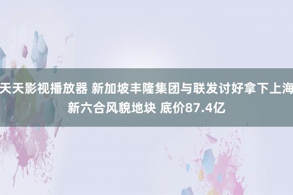 天天影视播放器 新加坡丰隆集团与联发讨好拿下上海新六合风貌地块 底价87.4亿