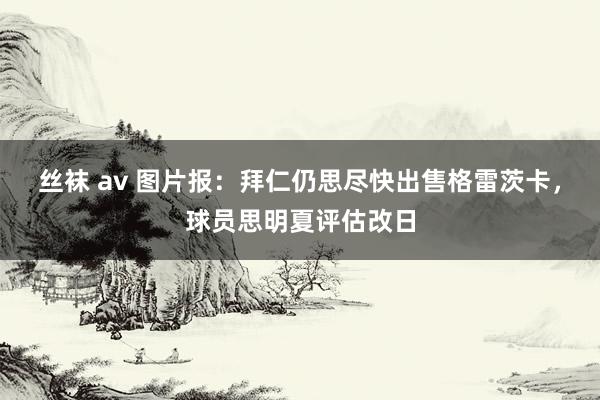 丝袜 av 图片报：拜仁仍思尽快出售格雷茨卡，球员思明夏评估改日