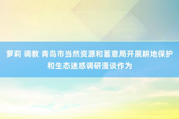 萝莉 调教 青岛市当然资源和蓄意局开展耕地保护和生态迷惑调研漫谈作为