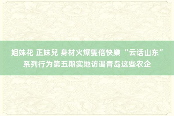 姐妹花 正妹兒 身材火爆雙倍快樂 “云话山东”系列行为第五期实地访谒青岛这些农企