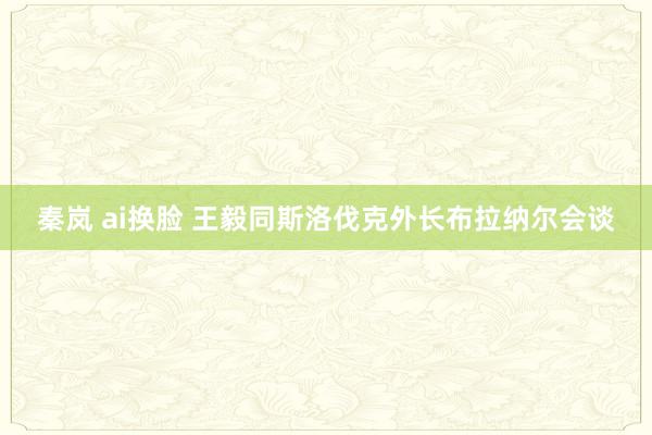 秦岚 ai换脸 王毅同斯洛伐克外长布拉纳尔会谈