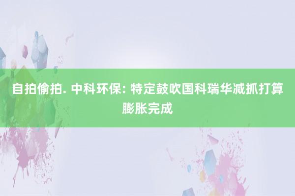 自拍偷拍. 中科环保: 特定鼓吹国科瑞华减抓打算膨胀完成