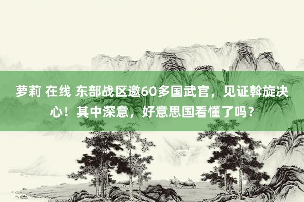 萝莉 在线 东部战区邀60多国武官，见证斡旋决心！其中深意，好意思国看懂了吗？