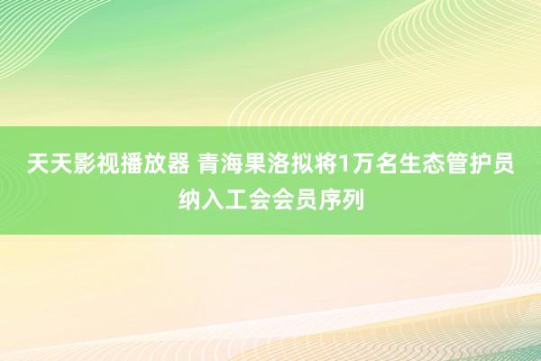 天天影视播放器 青海果洛拟将1万名生态管护员纳入工会会员序列