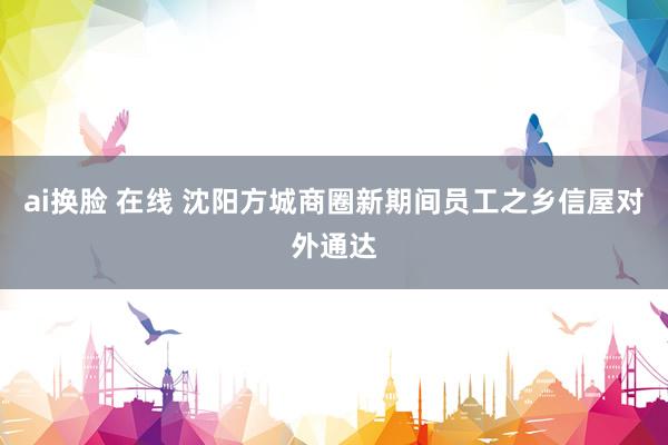 ai换脸 在线 沈阳方城商圈新期间员工之乡信屋对外通达