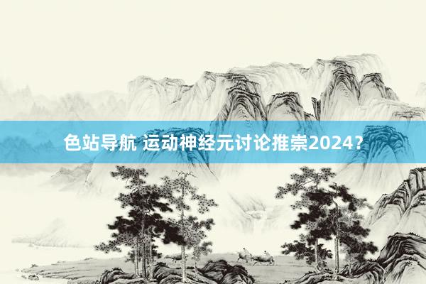 色站导航 运动神经元讨论推崇2024？