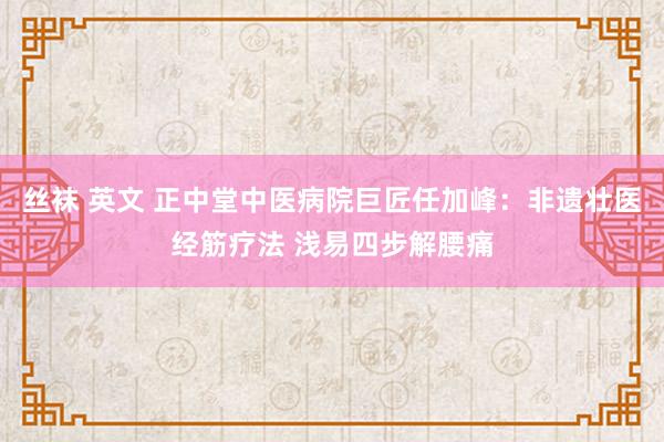 丝袜 英文 正中堂中医病院巨匠任加峰：非遗壮医经筋疗法 浅易四步解腰痛