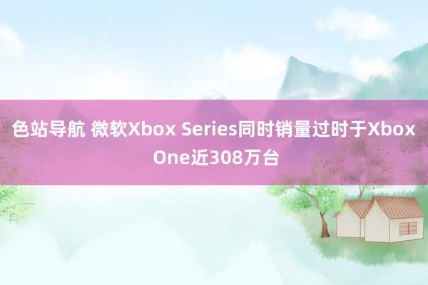 色站导航 微软Xbox Series同时销量过时于Xbox One近308万台