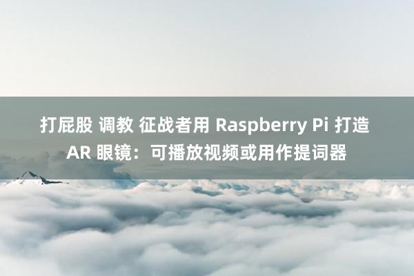 打屁股 调教 征战者用 Raspberry Pi 打造 AR 眼镜：可播放视频或用作提词器