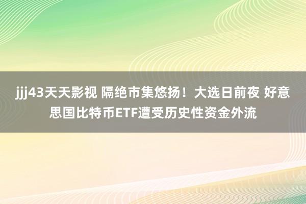 jjj43天天影视 隔绝市集悠扬！大选日前夜 好意思国比特币ETF遭受历史性资金外流