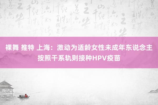 裸舞 推特 上海：激动为适龄女性未成年东说念主按照干系轨则接种HPV疫苗