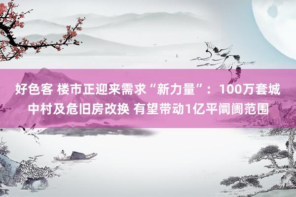 好色客 楼市正迎来需求“新力量”：100万套城中村及危旧房改换 有望带动1亿平阛阓范围