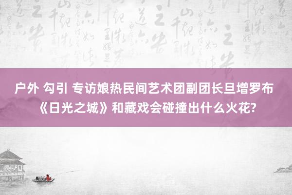 户外 勾引 专访娘热民间艺术团副团长旦增罗布 《日光之城》和