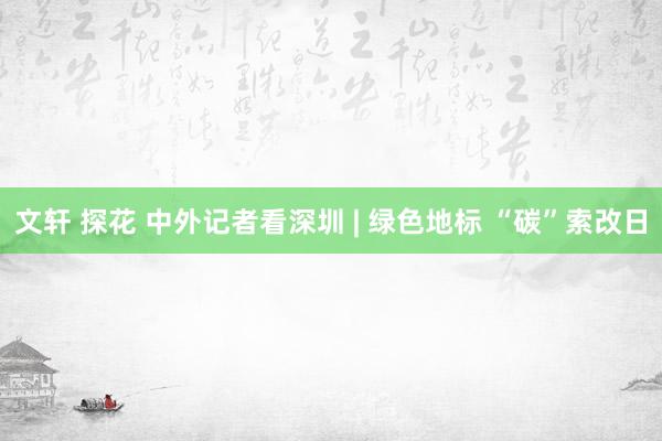 文轩 探花 中外记者看深圳 | 绿色地标 “碳”索改日