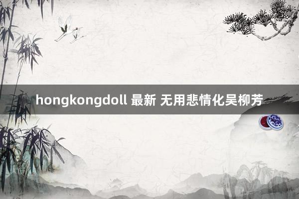 hongkongdoll 最新 无用悲情化吴柳芳