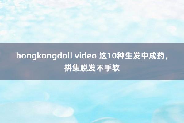 hongkongdoll video 这10种生发中成药，拼集脱发不手软