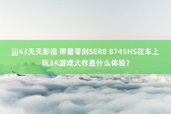 jjj43天天影视 带着零刻SER8 8745HS在车上玩3A游戏大作是什么体验？