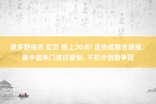 波多野结衣 肛交 晚上20点! 足协或融合退缩， 曝中超朱门逃过管制， 不扣分剑指争冠