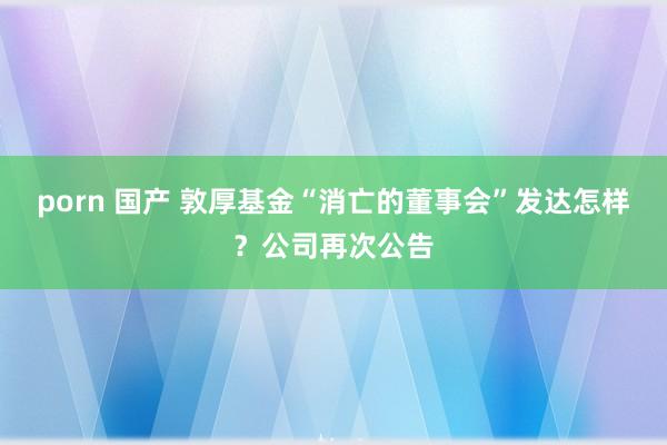 porn 国产 敦厚基金“消亡的董事会”发达怎样？公司再次公告