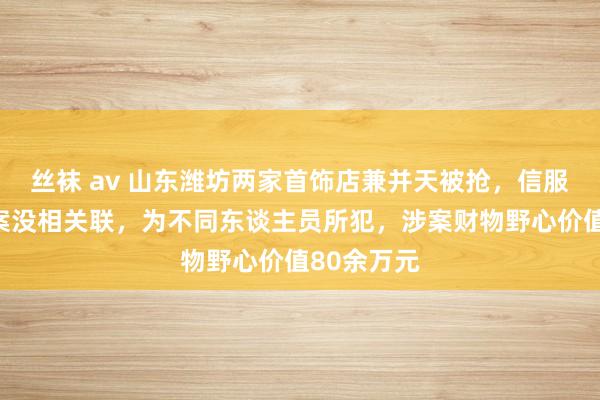 丝袜 av 山东潍坊两家首饰店兼并天被抢，信服暴露：两案没相关联，为不同东谈主员所犯，涉案财物野心价值80余万元