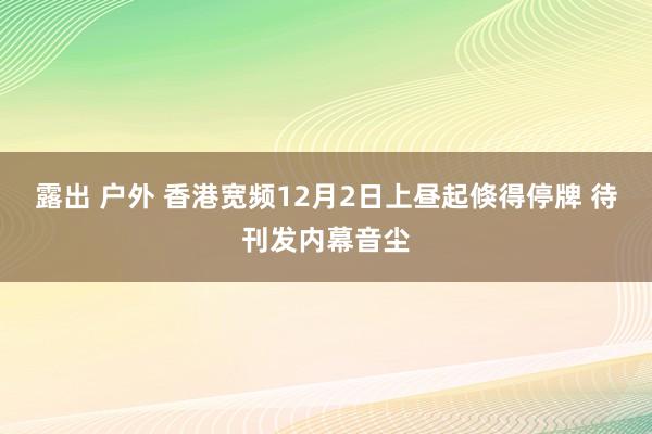 露出 户外 香港宽频12月2日上昼起倏得停牌 待刊发内幕音尘