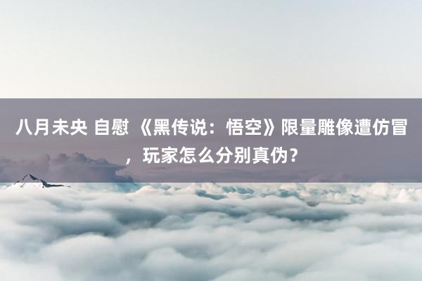 八月未央 自慰 《黑传说：悟空》限量雕像遭仿冒，玩家怎么分别真伪？