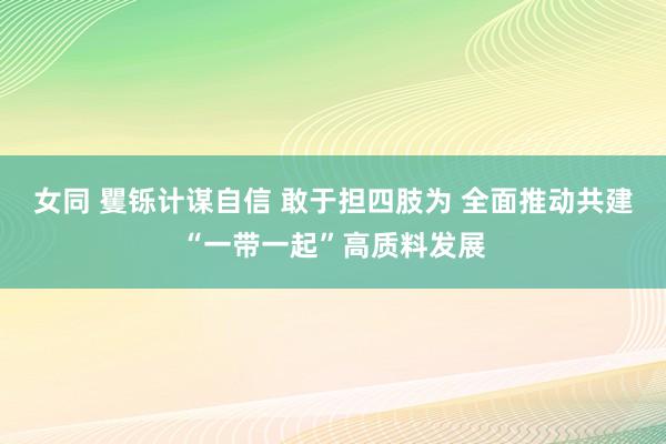 女同 矍铄计谋自信 敢于担四肢为 全面推动共建“一带一起”高质料发展