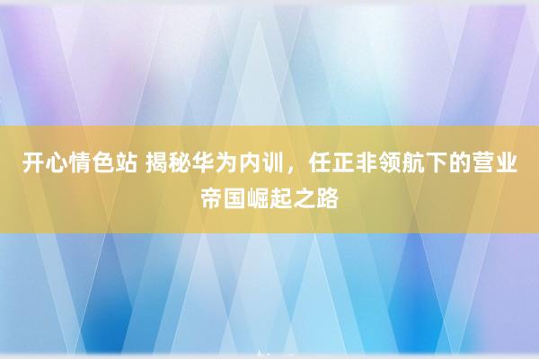 开心情色站 揭秘华为内训，任正非领航下的营业帝国崛起之路