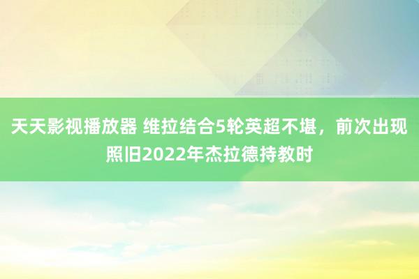 天天影视播放器 维拉结合5轮英超不堪，前次出现照旧2022年杰拉德持教时