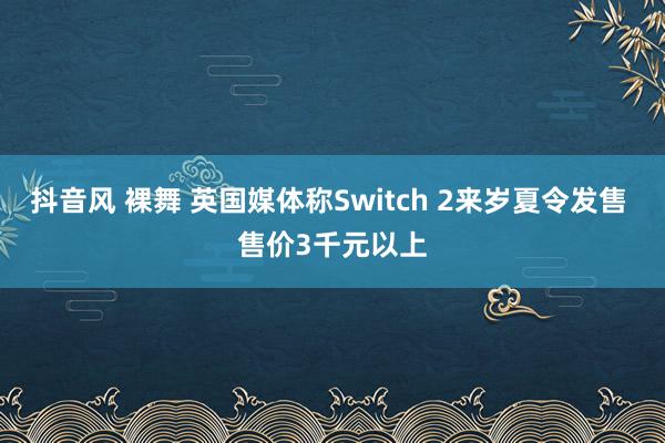 抖音风 裸舞 英国媒体称Switch 2来岁夏令发售 售价3千元以上