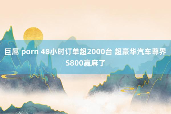 巨屌 porn 48小时订单超2000台 超豪华汽车尊界S800赢麻了