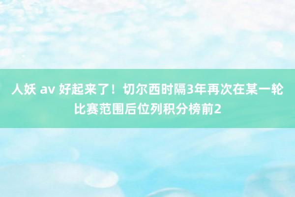 人妖 av 好起来了！切尔西时隔3年再次在某一轮比赛范围后位列积分榜前2