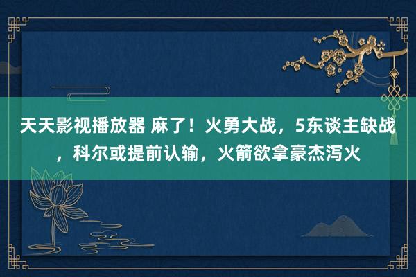 天天影视播放器 麻了！火勇大战，5东谈主缺战，科尔或提前认输，火箭欲拿豪杰泻火