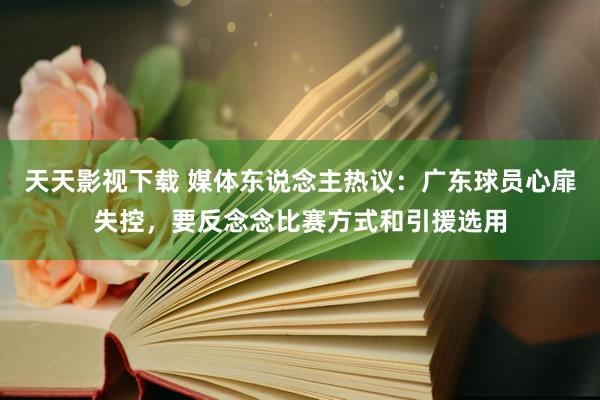 天天影视下载 媒体东说念主热议：广东球员心扉失控，要反念念比赛方式和引援选用