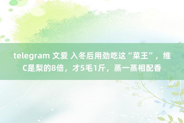 telegram 文爱 入冬后用劲吃这“菜王”，维C是梨的8倍，才5毛1斤，蒸一蒸相配香