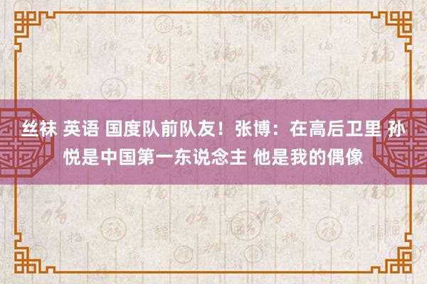 丝袜 英语 国度队前队友！张博：在高后卫里 孙悦是中国第一东说念主 他是我的偶像