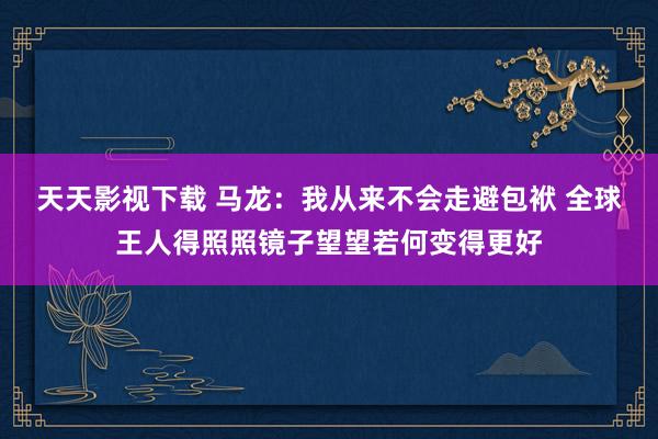 天天影视下载 马龙：我从来不会走避包袱 全球王人得照照镜子望望若何变得更好